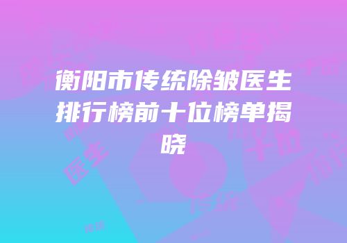 衡阳市传统除皱医生排行榜前十位榜单揭晓