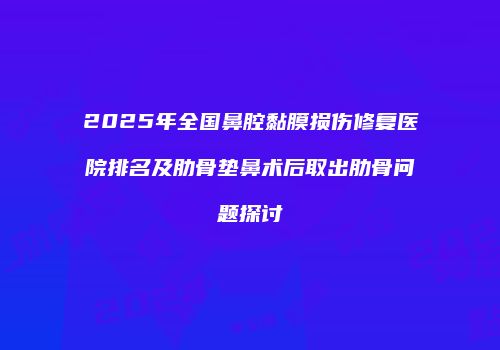 2025年全国鼻腔黏膜损伤修复医院排名及肋骨垫鼻术后取出肋骨问题探讨