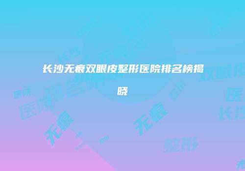 长沙无痕双眼皮整形医院排名榜揭晓