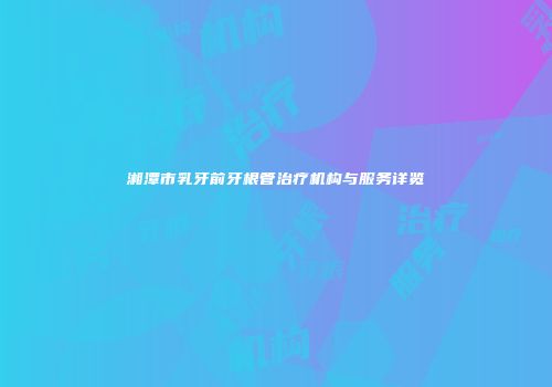 湘潭市乳牙前牙根管治疗机构与服务详览