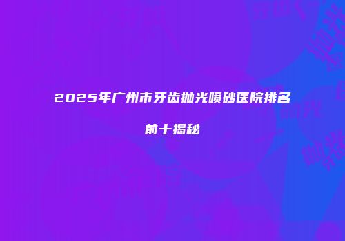 2025年广州市牙齿抛光喷砂医院排名前十揭秘