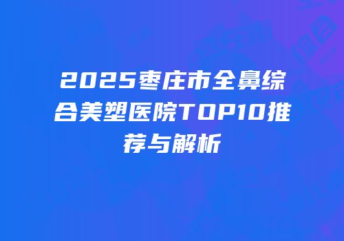 2025枣庄市全鼻综合美塑医院TOP10推荐与解析