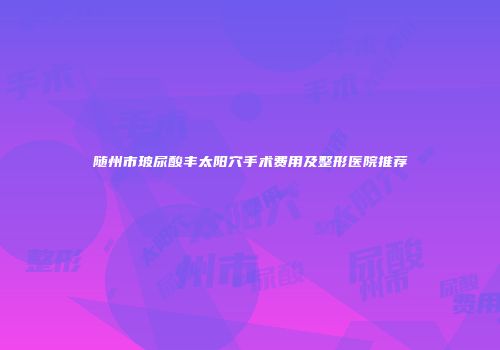 随州市玻尿酸丰太阳穴手术费用及整形医院推荐