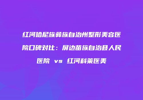 红河哈尼族彝族自治州整形美容医院口碑对比：屏边苗族自治县人民医院 vs 红河科莱医美