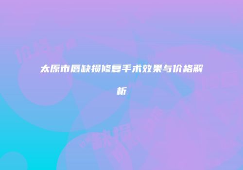 太原市唇缺损修复手术效果与价格解析