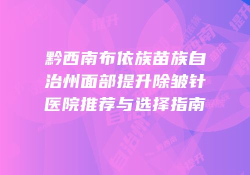 黔西南布依族苗族自治州面部提升除皱针医院推荐与选择指南