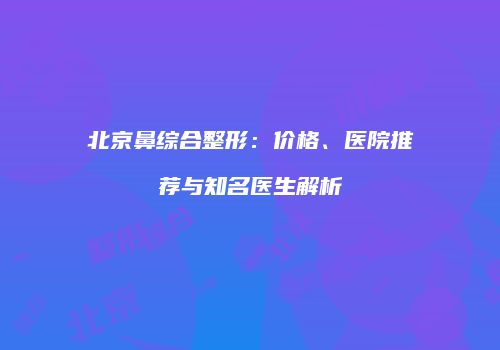 北京鼻综合整形：价格、医院推荐与知名医生解析