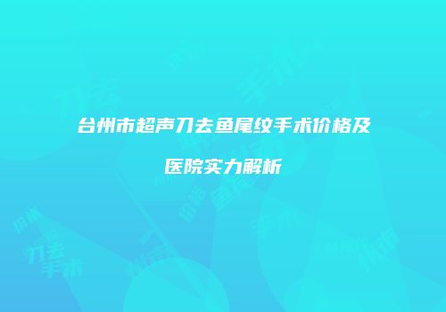 台州市超声刀去鱼尾纹手术价格及医院实力解析