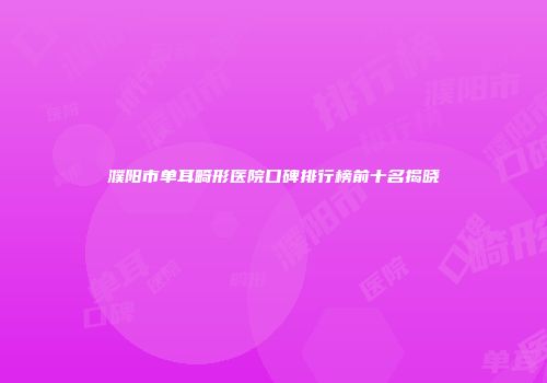 濮阳市单耳畸形医院口碑排行榜前十名揭晓