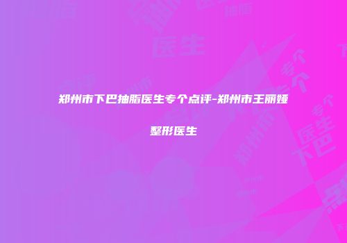 郑州市下巴抽脂医生专个点评-郑州市王丽娅整形医生
