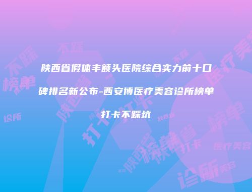 陕西省假体丰额头医院综合实力前十口碑排名新公布-西安博医疗美容诊所榜单打卡不踩坑