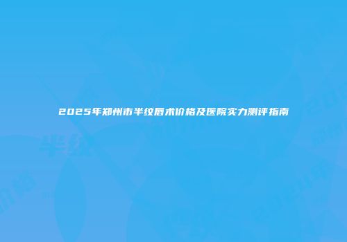 2025年郑州市半纹唇术价格及医院实力测评指南