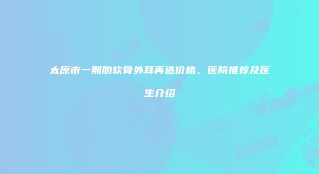 太原市一期肋软骨外耳再造价格、医院推荐及医生介绍