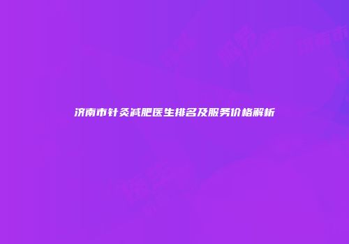 济南市针灸减肥医生排名及服务价格解析