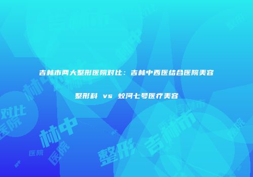 吉林市两大整形医院对比：吉林中西医结合医院美容整形科 vs 蛟河七号医疗美容