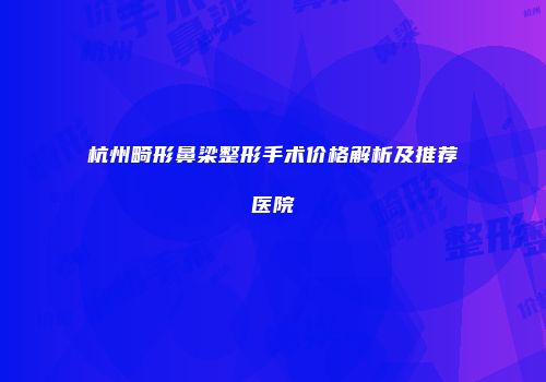 杭州畸形鼻梁整形手术价格解析及推荐医院