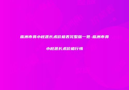 株洲市鼻小柱延长术价格表完整版一览-株洲市鼻小柱延长术价格行情