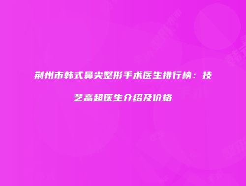 荆州市韩式鼻尖整形手术医生排行榜：技艺高超医生介绍及价格