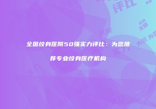 全国纹身医院50强实力评比：为您推荐专业纹身医疗机构