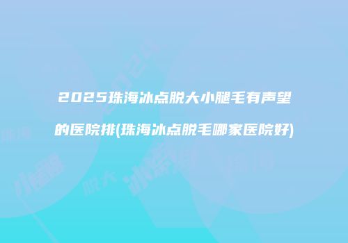 2025珠海冰点脱大小腿毛有声望的医院排(珠海冰点脱毛哪家医院好)