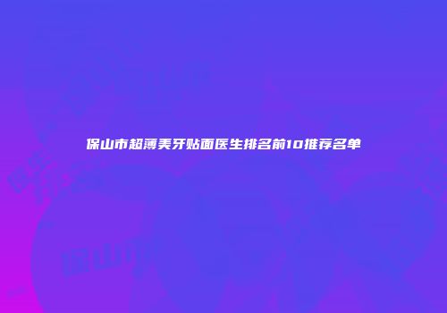 保山市超薄美牙贴面医生排名前10推荐名单