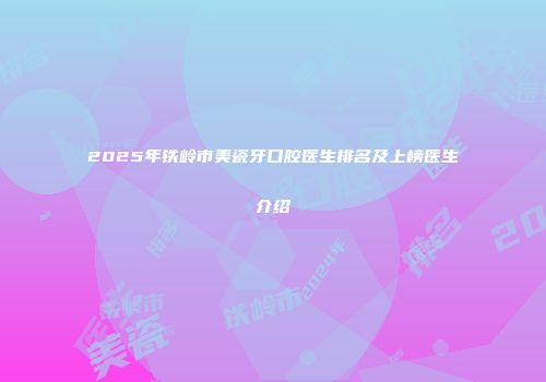 2025年铁岭市美瓷牙口腔医生排名及上榜医生介绍