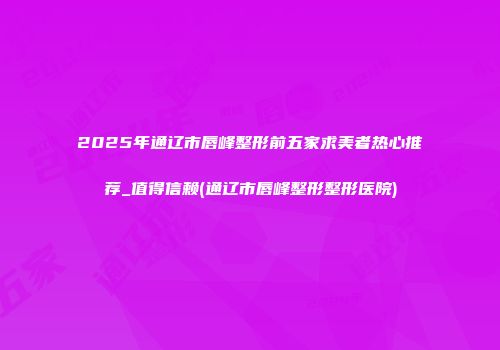 2025年通辽市唇峰整形前五家求美者热心推荐_值得信赖(通辽市唇峰整形整形医院)