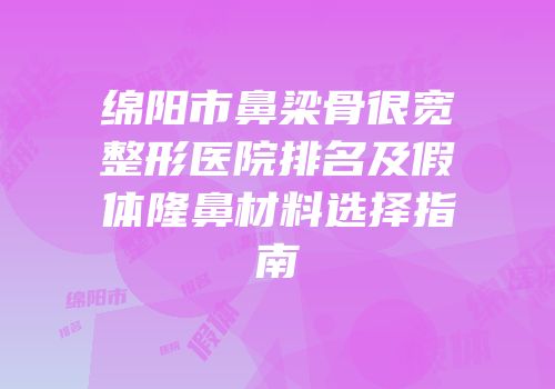 绵阳市鼻梁骨很宽整形医院排名及假体隆鼻材料选择指南