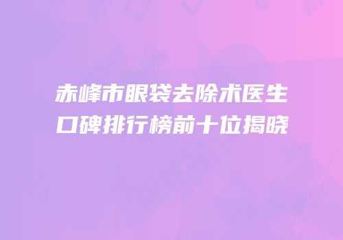 赤峰市眼袋去除术医生口碑排行榜前十位揭晓