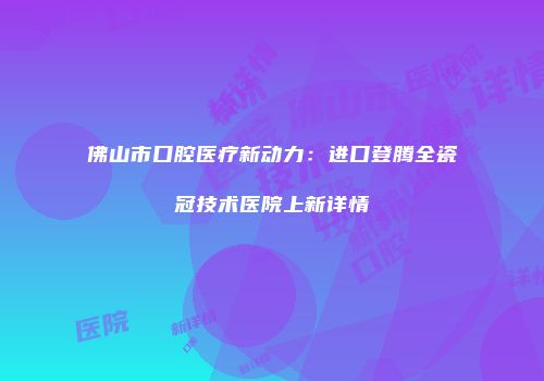 佛山市口腔医疗新动力：进口登腾全瓷冠技术医院上新详情