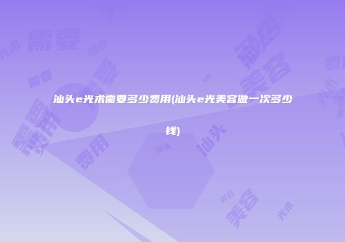 汕头e光术需要多少费用(汕头e光美容做一次多少钱)