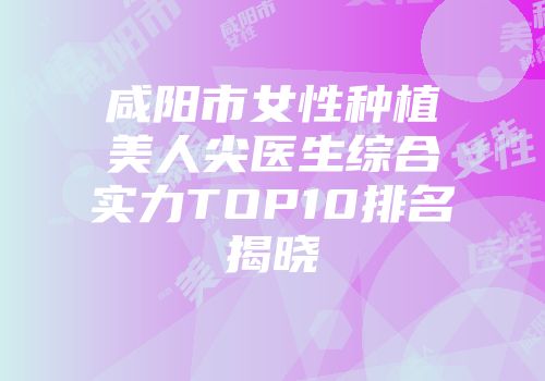 咸阳市女性种植美人尖医生综合实力TOP10排名揭晓