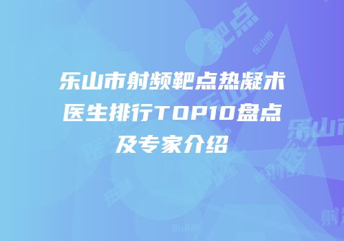 乐山市射频靶点热凝术医生排行TOP10盘点及专家介绍