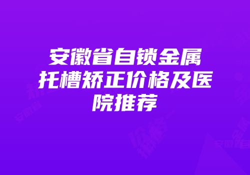 安徽省自锁金属托槽矫正价格及医院推荐