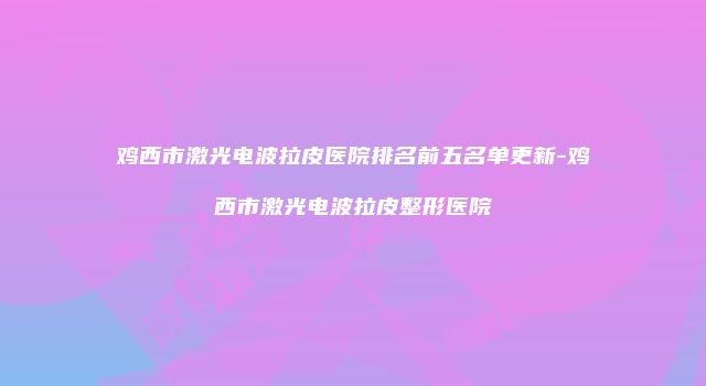 鸡西市激光电波拉皮医院排名前五名单更新-鸡西市激光电波拉皮整形医院