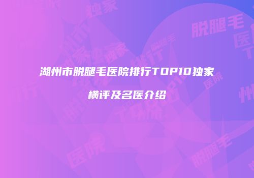湖州市脱腿毛医院排行TOP10独家横评及名医介绍