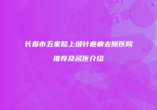 长春市五家脸上缝针疤痕去除医院推荐及名医介绍
