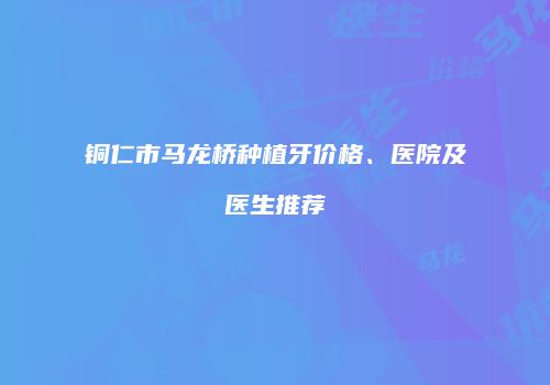 铜仁市马龙桥种植牙价格、医院及医生推荐