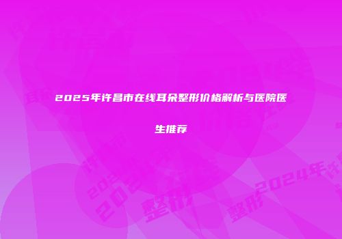 2025年许昌市在线耳朵整形价格解析与医院医生推荐
