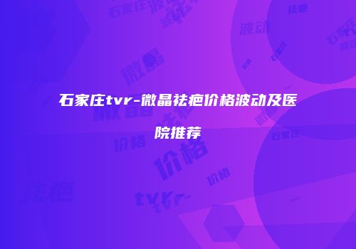 石家庄tvr-微晶祛疤价格波动及医院推荐