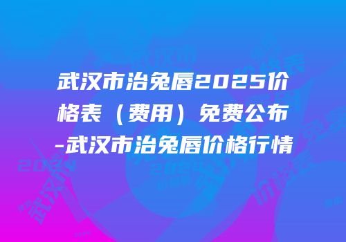 武汉市治兔唇2025价格表（费用）免费公布-武汉市治兔唇价格行情