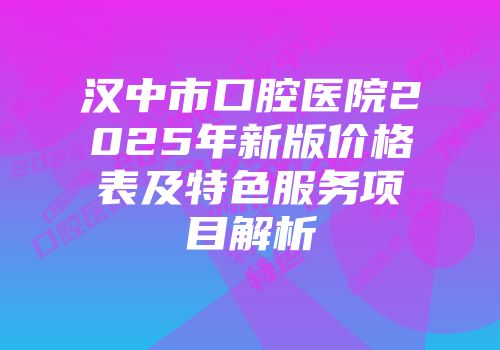 汉中市口腔医院2025年新版价格表及特色服务项目解析