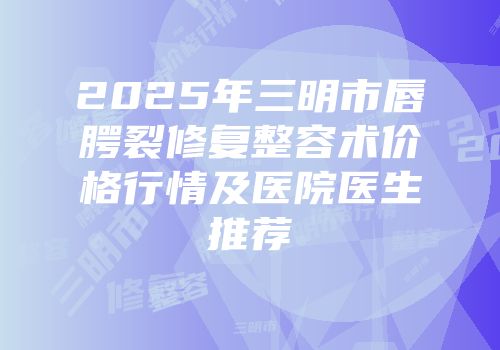 2025年三明市唇腭裂修复整容术价格行情及医院医生推荐