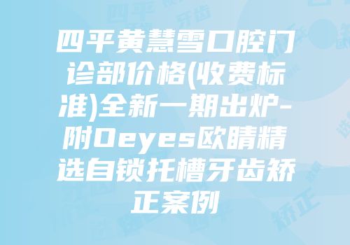 四平黄慧雪口腔门诊部价格(收费标准)全新一期出炉-附Oeyes欧睛精选自锁托槽牙齿矫正案例