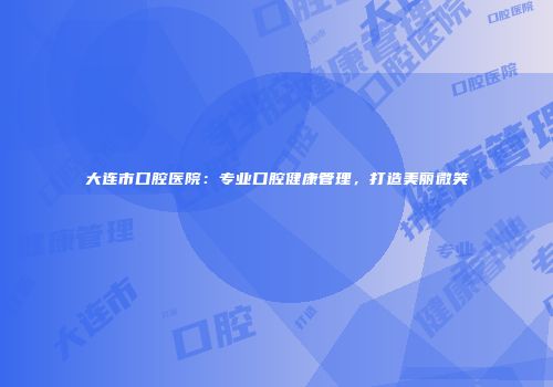 大连市口腔医院：专业口腔健康管理，打造美丽微笑