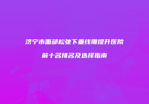 济宁市面部松弛下垂线雕提升医院前十名排名及选择指南