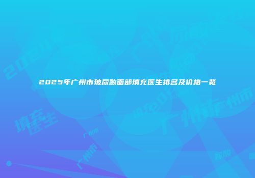2025年广州市玻尿酸面部填充医生排名及价格一览