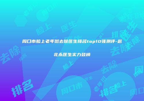 周口市脸上老年斑去除医生排名top10强测评-赵北永医生实力登榜