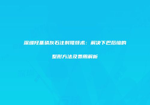 深圳羟基磷灰石注射隆颏术：解决下巴后缩的整形方法及费用解析
