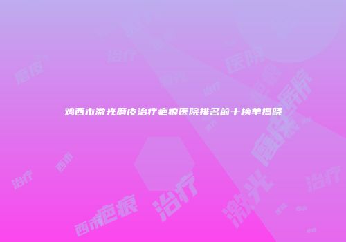 鸡西市激光磨皮治疗疤痕医院排名前十榜单揭晓